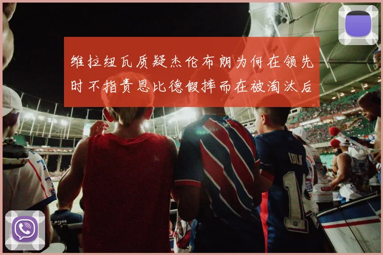 维拉纽瓦质疑杰伦布朗为何在领先时不指责恩比德假摔而在被淘汰后才发声