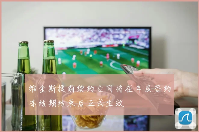 维金斯提前续约合同将在年度签约冻结期结束后正式生效