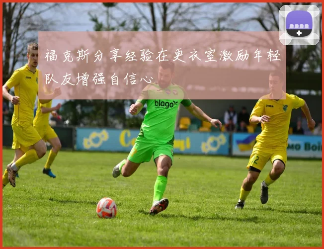 福克斯分享经验在更衣室激励年轻队友增强自信心
