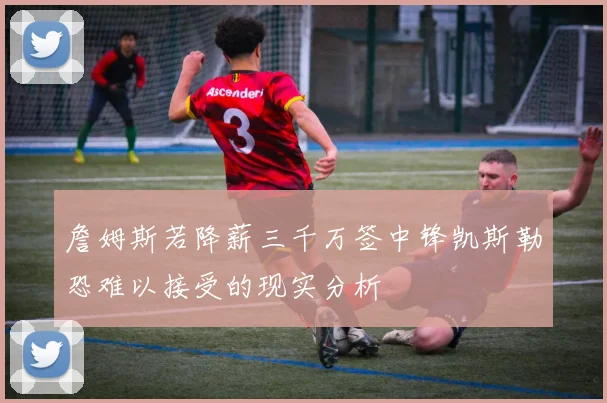 詹姆斯若降薪三千万签中锋凯斯勒恐难以接受的现实分析
