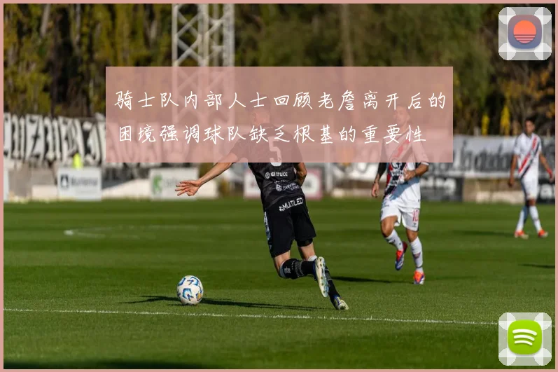 骑士队内部人士回顾老詹离开后的困境强调球队缺乏根基的重要性