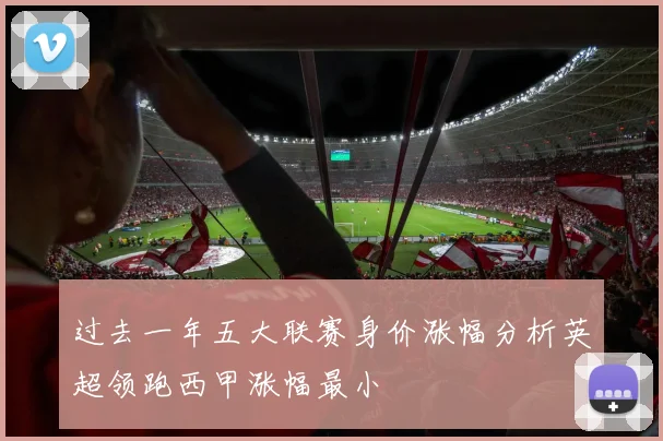 过去一年五大联赛身价涨幅分析英超领跑西甲涨幅最小
