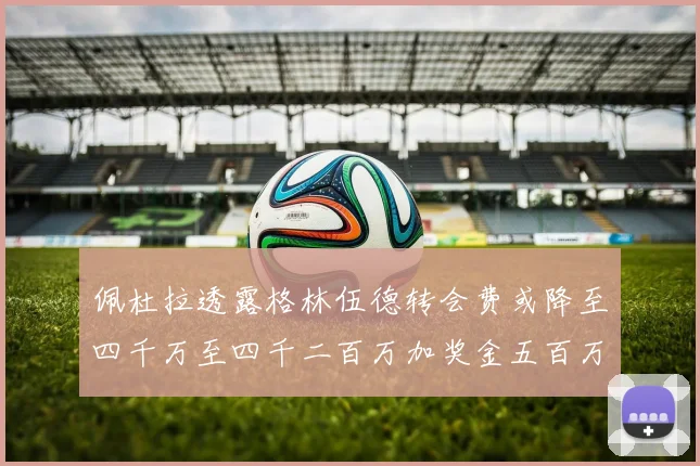 佩杜拉透露格林伍德转会费或降至四千万至四千二百万加奖金五百万至六百万