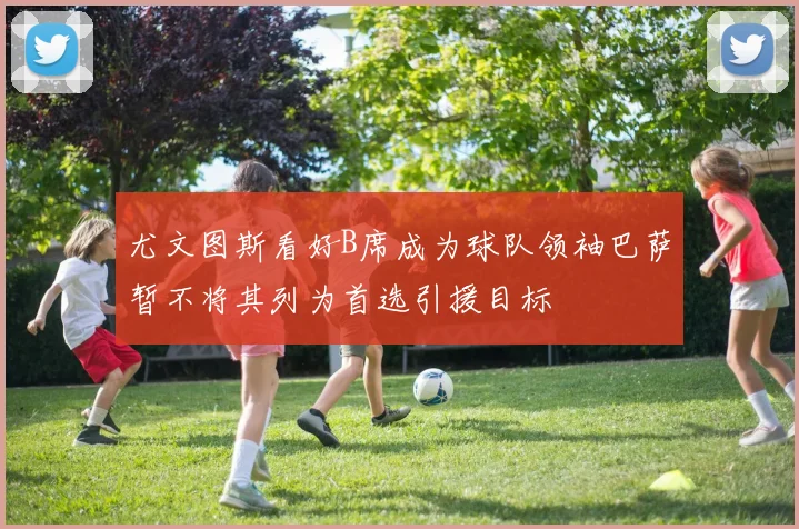 尤文图斯看好B席成为球队领袖巴萨暂不将其列为首选引援目标