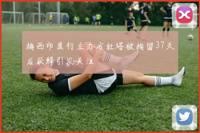 梅西印度行主办方杜塔被拘留37天后获释引发关注