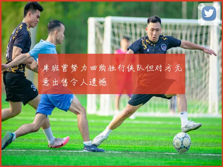 库班曾努力回购独行侠队但对方无意出售令人遗憾
