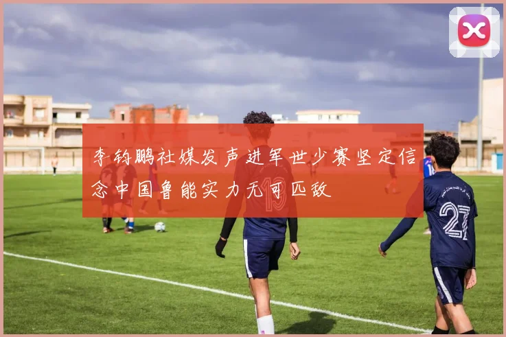 李钧鹏社媒发声进军世少赛坚定信念中国鲁能实力无可匹敌