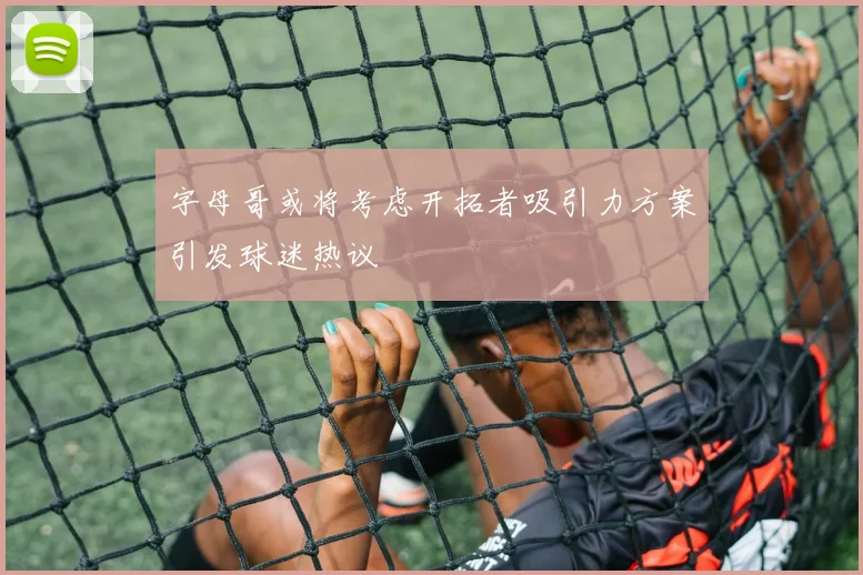 字母哥或将考虑开拓者吸引力方案引发球迷热议