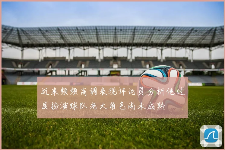 近来频频高调表现评论员分析他过度扮演球队老大角色尚未成熟