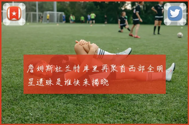詹姆斯杜兰特库里再聚首西部全明星遗珠是谁快来揭晓