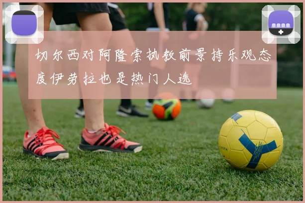 切尔西对阿隆索执教前景持乐观态度伊劳拉也是热门人选